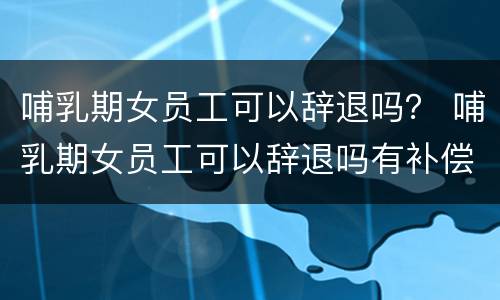 哺乳期女员工可以辞退吗？ 哺乳期女员工可以辞退吗有补偿吗