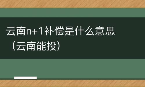 云南n+1补偿是什么意思（云南能投）