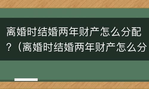 离婚时结婚两年财产怎么分配?（离婚时结婚两年财产怎么分配的）