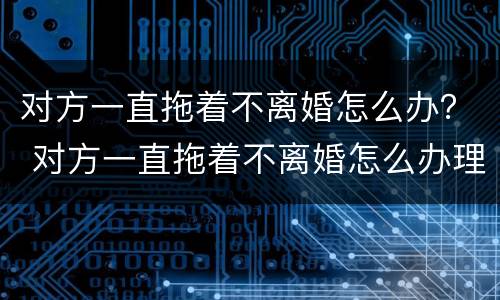 对方一直拖着不离婚怎么办？ 对方一直拖着不离婚怎么办理