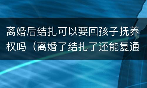 离婚后结扎可以要回孩子抚养权吗（离婚了结扎了还能复通吗）