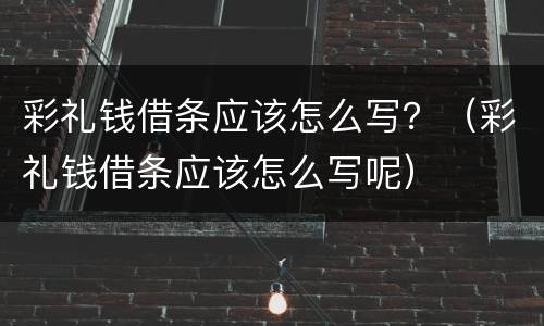 彩礼钱借条应该怎么写？（彩礼钱借条应该怎么写呢）