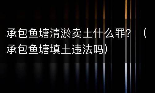 承包鱼塘清淤卖土什么罪？（承包鱼塘填土违法吗）