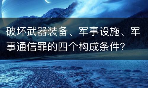 破坏武器装备、军事设施、军事通信罪的四个构成条件？