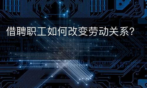 借聘职工如何改变劳动关系？