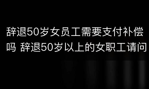 辞退50岁女员工需要支付补偿吗 辞退50岁以上的女职工请问有补偿吗