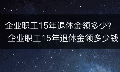 企业职工15年退休金领多少？ 企业职工15年退休金领多少钱一个月