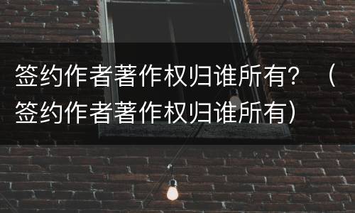 签约作者著作权归谁所有？（签约作者著作权归谁所有）