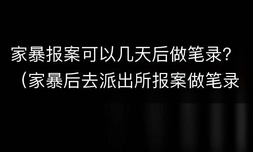 家暴报案可以几天后做笔录？（家暴后去派出所报案做笔录）