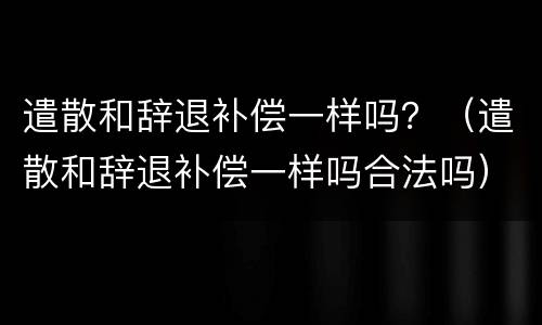 遣散和辞退补偿一样吗？（遣散和辞退补偿一样吗合法吗）