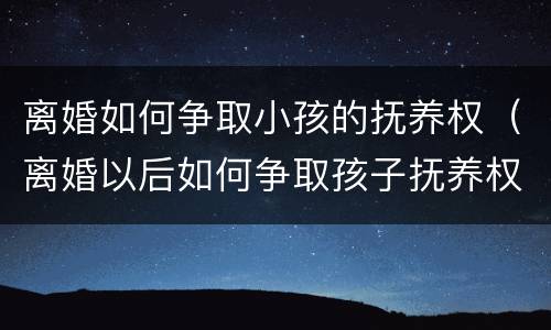 离婚如何争取小孩的抚养权（离婚以后如何争取孩子抚养权）