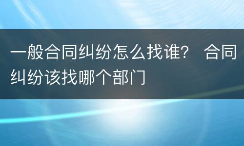 一般合同纠纷怎么找谁？ 合同纠纷该找哪个部门