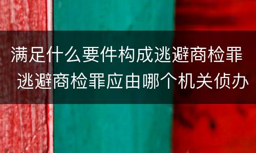 满足什么要件构成逃避商检罪 逃避商检罪应由哪个机关侦办