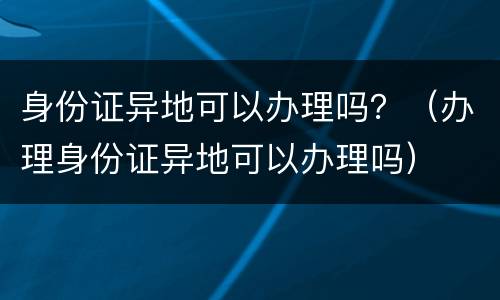 身份证异地可以办理吗？（办理身份证异地可以办理吗）