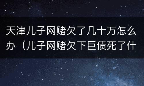 天津儿子网赌欠了几十万怎么办（儿子网赌欠下巨债死了什么样）