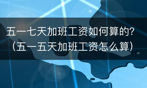 五一七天加班工资如何算的？（五一五天加班工资怎么算）