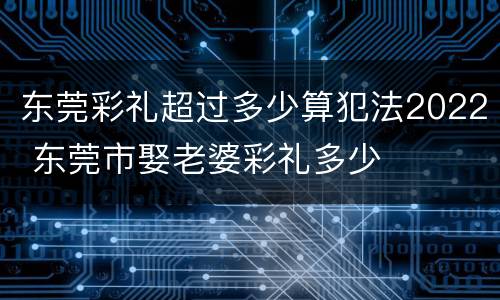 东莞彩礼超过多少算犯法2022 东莞市娶老婆彩礼多少