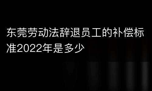 东莞劳动法辞退员工的补偿标准2022年是多少