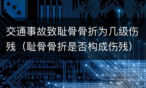 交通事故致耻骨骨折为几级伤残（耻骨骨折是否构成伤残）