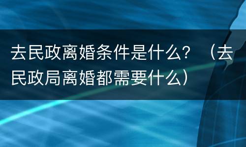 去民政离婚条件是什么？（去民政局离婚都需要什么）