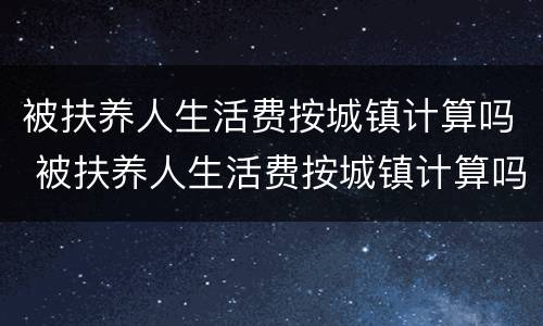 被扶养人生活费按城镇计算吗 被扶养人生活费按城镇计算吗为什么