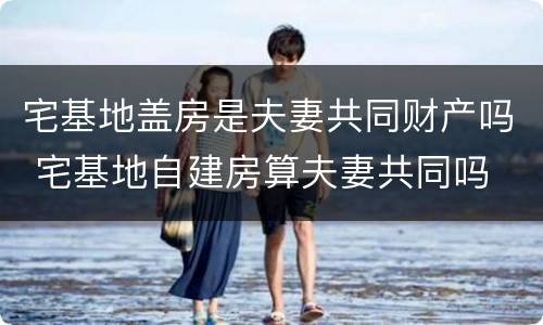 宅基地盖房是夫妻共同财产吗 宅基地自建房算夫妻共同吗