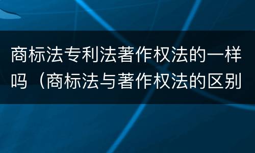 商标法专利法著作权法的一样吗（商标法与著作权法的区别）