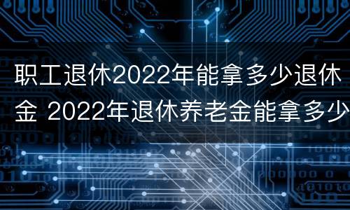 职工退休2022年能拿多少退休金 2022年退休养老金能拿多少