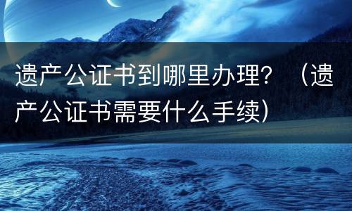 遗产公证书到哪里办理？（遗产公证书需要什么手续）