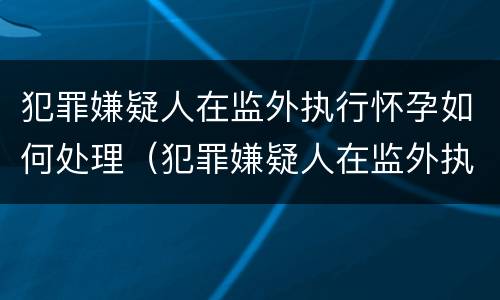 犯罪嫌疑人在监外执行怀孕如何处理（犯罪嫌疑人在监外执行怀孕如何处理呢）
