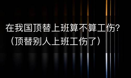 在我国顶替上班算不算工伤？（顶替别人上班工伤了）