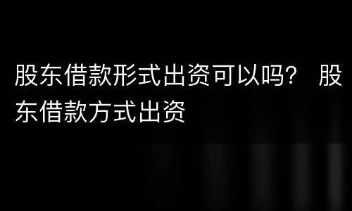 股东借款形式出资可以吗？ 股东借款方式出资
