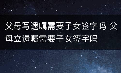 父母写遗嘱需要子女签字吗 父母立遗嘱需要子女签字吗