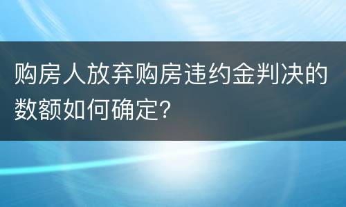 购房人放弃购房违约金判决的数额如何确定？