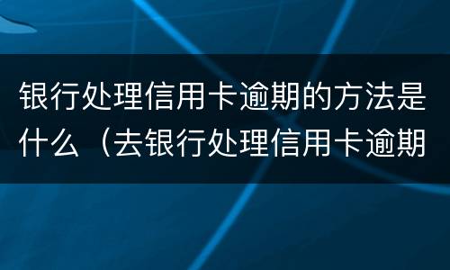 银行处理信用卡逾期的方法是什么（去银行处理信用卡逾期需要注意什么）