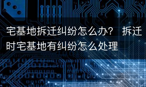 宅基地拆迁纠纷怎么办？ 拆迁时宅基地有纠纷怎么处理