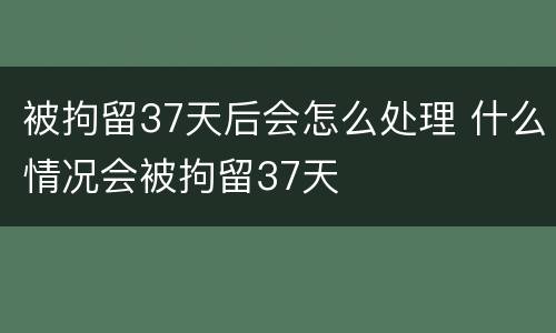 被拘留37天后会怎么处理 什么情况会被拘留37天