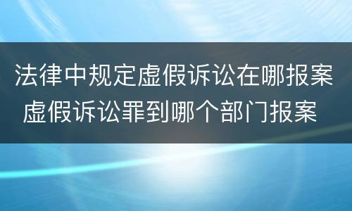 法律中规定虚假诉讼在哪报案 虚假诉讼罪到哪个部门报案