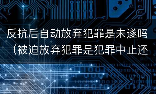 反抗后自动放弃犯罪是未遂吗（被迫放弃犯罪是犯罪中止还是未遂）