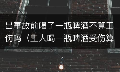 出事故前喝了一瓶啤酒不算工伤吗（工人喝一瓶啤酒受伤算工伤吗）