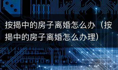 按揭中的房子离婚怎么办（按揭中的房子离婚怎么办理）