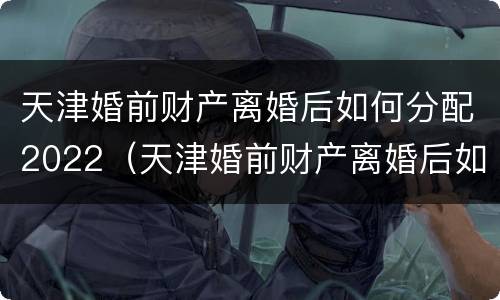 天津婚前财产离婚后如何分配2022（天津婚前财产离婚后如何分配2022年）