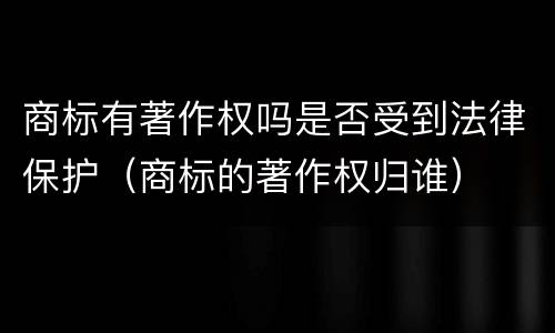 商标有著作权吗是否受到法律保护（商标的著作权归谁）