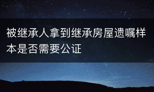 被继承人拿到继承房屋遗嘱样本是否需要公证