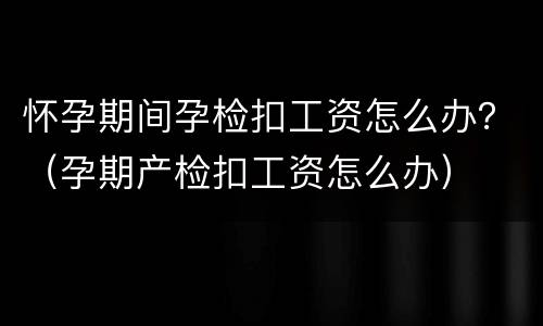 怀孕期间孕检扣工资怎么办？（孕期产检扣工资怎么办）