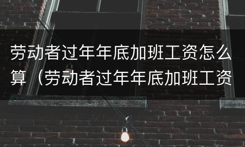 劳动者过年年底加班工资怎么算（劳动者过年年底加班工资怎么算出来的）