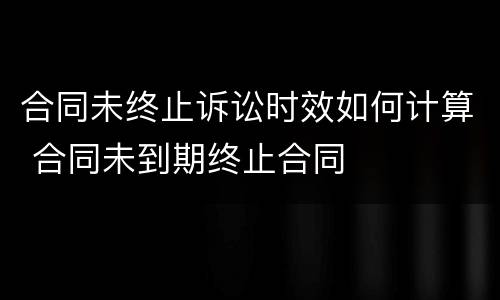 合同未终止诉讼时效如何计算 合同未到期终止合同