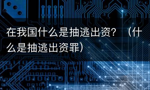 在我国什么是抽逃出资？（什么是抽逃出资罪）
