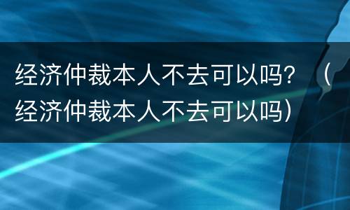 经济仲裁本人不去可以吗？（经济仲裁本人不去可以吗）