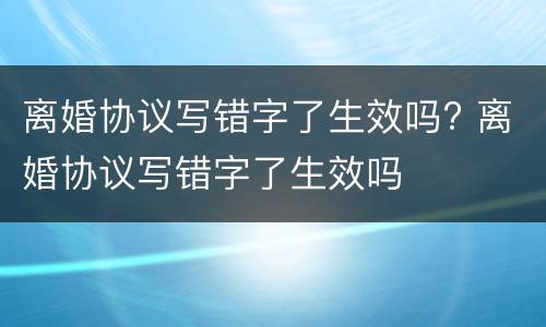 离婚协议写错字了生效吗? 离婚协议写错字了生效吗